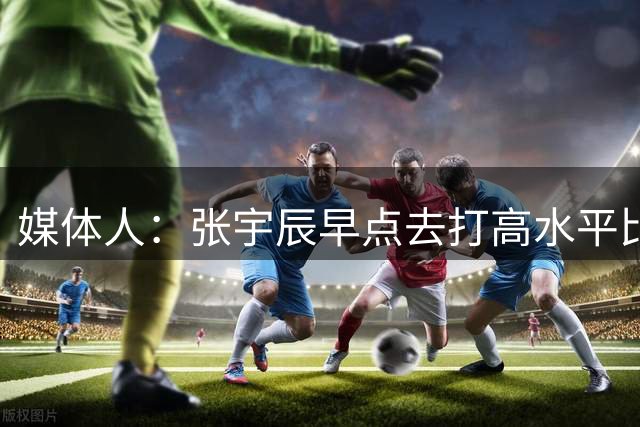 媒体人：张宇辰早点去打高水平比赛 才能有效帮助他提高