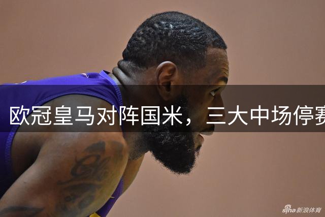 欧冠皇马对阵国米，三大中场停赛悬念倍增